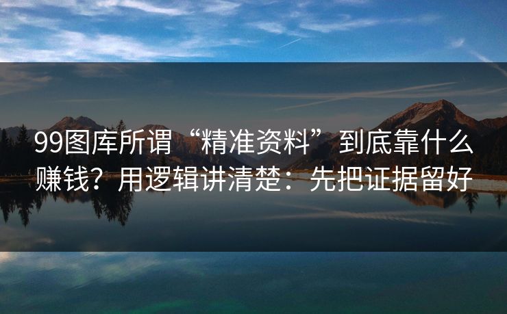 99图库所谓“精准资料”到底靠什么赚钱？用逻辑讲清楚：先把证据留好