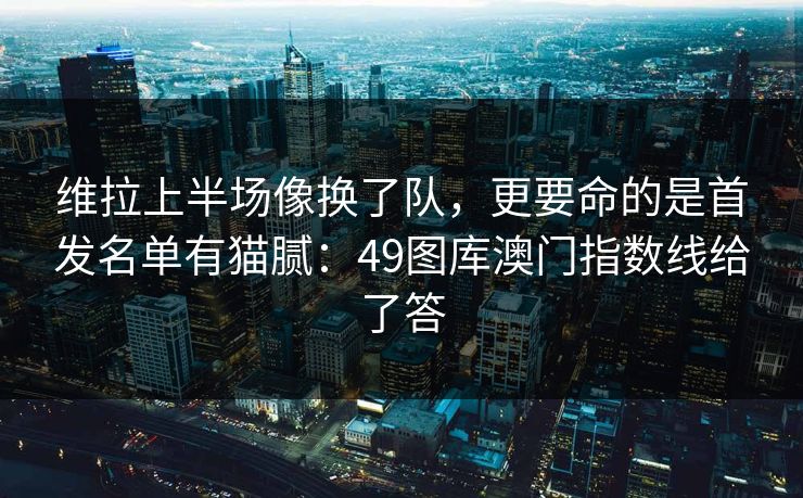 维拉上半场像换了队，更要命的是首发名单有猫腻：49图库澳门指数线给了答