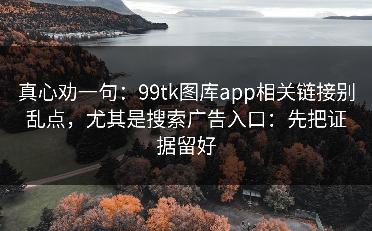 真心劝一句：99tk图库app相关链接别乱点，尤其是搜索广告入口：先把证据留好