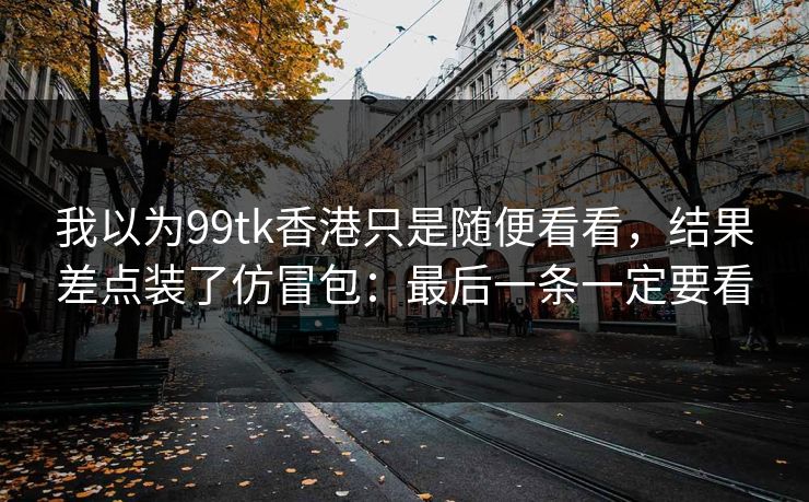 我以为99tk香港只是随便看看，结果差点装了仿冒包：最后一条一定要看